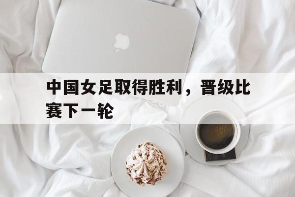 中国女足取得胜利，晋级比赛下一轮